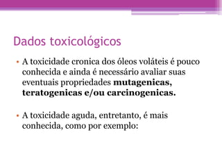 Dados toxicológicos 
• A toxicidade cronica dos óleos voláteis é pouco 
conhecida e ainda é necessário avaliar suas 
eventuais propriedades mutagenicas, 
teratogenicas e/ou carcinogenicas. 
• A toxicidade aguda, entretanto, é mais 
conhecida, como por exemplo: 
 
