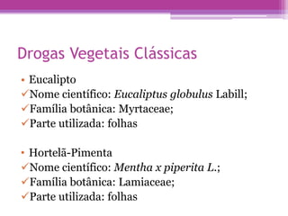 Drogas Vegetais Clássicas 
• Eucalipto 
Nome científico: Eucaliptus globulus Labill; 
Família botânica: Myrtaceae; 
Parte utilizada: folhas 
• Hortelã-Pimenta 
Nome científico: Mentha x piperita L.; 
Família botânica: Lamiaceae; 
Parte utilizada: folhas 
 