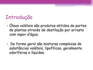 Introdução 
• Óleos voláteis são produtos obtidos de partes 
de plantas através de destilação por arraste 
com vapor d’água; 
• De forma geral são misturas complexas de 
substâncias voláteis, lipofílicas, geralmente 
odoríferas e líquidas. 
 