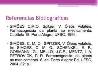 Referencias Bibliograficas 
• SIMÕES C.M.O, Spitzer, V. Óleos Voláteis. 
Farmacognosia da planta ao medicamento. 
Capítulo 18. Porto Alegre: UFSC, 1999. 
• SIMÕES, C. M. O., SPITZER, V. Óleos voláteis. 
In: SIMÕES, C. M. O., SCHENKEL, E. P., 
GOSMANN, G., MELLO, J.C.P., MENTZ, L.A, 
PETROVICK, P. R. Farmacognosia: da planta 
ao medicamento. 6. ed. Porto Alegre: Ed. UFSC, 
2004. 821p. 

