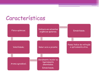 Características 
Físico-químicas; 
Volatilidade; 
Aroma agradável; 
Solúveis em solventes 
orgânicos apolares; Estabilidade; 
Sabor acre e picante; 
Geralmente incolor ou 
ligeiramente 
amarelados; 
Estabilidade; 
Possui índice de refração 
e opticamente ativo. 
 