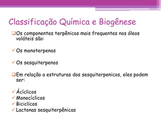 Classificação Química e Biogênese 
Os componentes terpênicos mais frequentes nos óleos 
voláteis são: 
 Os monoterpenos 
 Os sesquiterpenos 
Em relação a estruturas dos sesquiterpenicos, eles podem 
ser: 
 Ácíclicos 
 Monocíclicos 
 Biciclicos 
 Lactonas sesquiterpênicas 
 
