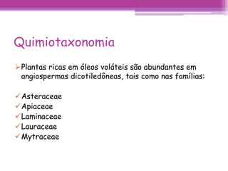 Quimiotaxonomia 
Plantas ricas em óleos voláteis são abundantes em 
angiospermas dicotiledôneas, tais como nas famílias: 
Asteraceae 
Apiaceae 
Laminaceae 
Lauraceae 
Mytraceae 
 