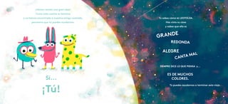 ¡Hemos tenido una gran idea!
Como este cuento se termina
y no hemos encontrado a nuestra amiga Leotolda,
pensamos que tú puedes ayudarnos.
Sí...
¡Tú!
Tú sabes cómo es LEOTOLDA.
Has visto su casa
y sabes que ella es
Tú puedes ayudarnos a terminar este viaje.
GRANDE
ES DE MUCHOS
COLORES.
REDONDA
ALEGRE
CANTA MAL
SIEMPRE DICE LO QUE PIENSA y...
 