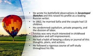 • He wrote his battlefield observations in Sevastopol
Sketches and this raised his profile as a leading
Russian writer.
• In 1862, he married Sofia and the couple had 13
children.
• He condemned capitalism, private property, and
the division of labor.
• Tolstoy was very much interested in childhood
education and self-improvement.
• He had a habit of keeping a diary or journal of this
thoughts, plans, and actions.
• He followed a rigorous course of self-study
throughout his life.
 