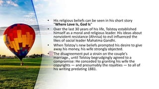 • His religious beliefs can be seen in his short story
"Where Love Is, God Is"
• Over the last 30 years of his life, Tolstoy established
himself as a moral and religious leader. His ideas about
nonviolent resistance (Ahnisa) to evil influenced the
likes of social leader Mahatma Gandhi.
• When Tolstoy's new beliefs prompted his desire to give
away his money, his wife strongly objected.
• The disagreement put a strain on the couple's
marriage., until Tolstoy begrudgingly agreed to a
compromise: He conceded to granting his wife the
copyrights — and presumably the royalties — to all of
his writing predating 1881.
 