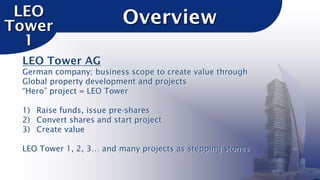 LEO
Tower
1

Overview

LEO Tower AG
German company; business scope to create value through
Global property development and projects
“Hero” project = LEO Tower
1) Raise funds, issue pre-shares
2) Convert shares and start project
3) Create value
LEO Tower 1, 2, 3… and many projects as stepping stones

 