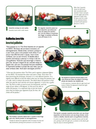 After that, Leozinho
                                                                                                                   moves his left hand,
                                                                                                                   that was placed under
                                                                                                                   Leandro’s head, and puts
                                                                                                                   it in the upper part of his
                                                                                                                   opponent’s head, then
                                                                                                                   he spins until he is able
                                                                                                                   to do a position known
                                                                                                                   as South-north position
                                                                                                                   (pictures 2 and 3).



1   Leozinho começa no cem quilos.
                                               2      Em seguida, Leozinho passa sua
                                                      mão esquerda, que estava por

                                                                                                                                          3
    Leozinho starts with a side mount.
                                                      baixo da cabeça de Leandro,
                                                      por cima da cabeça e vai girando
                                                      até chegar na posição conhecida
                                                      como 69 (fotos 2 e 3).
Guilhotina invertida
Inverted guillotine
“Essa posição eu vi o Tito Ortiz fazendo em um japonês
no ADCC. Ele botou ele pra baixo e encaixou um
estrangulamento. Desde então, comecei a praticar e
a usar muito, pois é uma posição muito eficaz. É um
pouco mais difícil de achar o ajuste, mas é muito
confiante, com ou sem kimono. O detalhe dela é
quando você abraça o pescoço e o braço e ela vira
uma guilhotina. Você tem que escorregar o máximo
para trás, até que o ângulo do seu cotovelo esteja no
ângulo reto, para ser uma posição boa para estabilizar.
É importante também a junção das suas mãos, que vai
estar embaixo dele. Você assim estrangula certinho”.

“I first saw this position when Tito Ortiz used it against a Japanese fighter
on the ADCC. He knocked him down and used a choke. Since then I’ve
been practicing this technique, because it is a very efficient position. It is

                                                                                         4
                                                                                             Na seqüência Leozinho levanta passa a sua
slightly more difficult to find the adjust when you are doing this position, but             mão direita por baixo da cabeça e do braço
it is safe, with or without the kimono. The detail about this position is that               direito de Leandro (ver detalhe) até .
when you grip the neck and the arm of your opponent, it turns into a guillo-
                                                                                             In the sequence, Leozinho lifts his right hand and
tine. You have to slide as much as you can backwards, until the                              moves it below his opponent’s head and right
angle of your elbow is 90 degrees, so that you’ll be able to                                  hand (see detail).
settle the position. It is important also to join the hands,
since they are below your opponent If you do that, the
choke will be perfect.”




                                                                                   5
                                                                               Para ajustar a posição Leozinho entra bem com seu braço
                                                                               esquerdo e vai de encontro com seu braço direito, como

6
     Para finalizar Leozinho abaixa bem o quadril e escorrega                  mostra o detalhe, fazendo assim uma guilhotina invertida.
     para trás, dando pressão no estrangulamento.                              In order to adjust the position, Leozinho enters with his left
     Finally he submits his opponent when he lowers his hip and                arm, joining it with the right arm, as shown in the detail, get-
     slip backwards, putting some pressure to do the choke.                    ting this way an inverted guillotine.
 