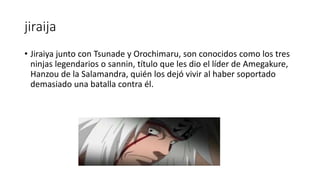 jiraija
• Jiraiya junto con Tsunade y Orochimaru, son conocidos como los tres
ninjas legendarios o sannin, título que les dio el líder de Amegakure,
Hanzou de la Salamandra, quién los dejó vivir al haber soportado
demasiado una batalla contra él.
 