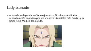Lady tsunade
• es una de los legendarios Sannin junto con Orochimaru y Jiraiya,
siendo también conocida por ser una de las kunoichis más fuertes y la
mejor Ninja Médico del mundo.
 