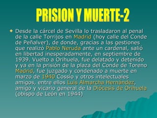 Desde la cárcel de Sevilla lo trasladaron al penal de la calle Torrijos en  Madrid  (hoy calle del Conde de Peñalver), de donde, gracias a las gestiones que realizó  Pablo Neruda  ante un cardenal, salió en libertad inesperadamente, en septiembre de 1939. Vuelto a Orihuela, fue delatado y detenido y ya en la prisión de la plaza del Conde de Toreno  Madrid , fue juzgado y condenado a muerte en marzo de  1940  Cossío y otros intelectuales amigos, entre ellos  Luis  Almarcha Hernández , amigo y vicario general de la  Diócesis de Orihuela  (obispo de León en 1944) PRISION Y MUERTE-2 