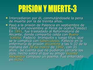 Intercedieron por él, conmutándosele la pena de muerte por la de treinta años.  Pasó a la prisión de Palencia en septiembre de 1940 y en noviembre al Penal de ocaña(Toledo) En  1941 , fue trasladado al Reformatorio de Alicante, donde compartió celda con  Buero  Vallejo . Padeció  bronquitis y luego tifus, que se le complicó con  tuberculosis . Falleció en la enfermería de prisión  alicantina  a las 5:32 de la mañana del  28 de marzo  de  1942 , con 31 años . Se cuenta que no pudieron cerrarle los ojos, hecho sobre el que su amigo  Vicente  Alexandre  compuso un poema. Fue enterrado en  nicho . PRISION Y MUERTE-3 