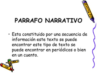 PARRAFO NARRATIVO Esta constituido por una secuencia de información este texto se puede encontrar este tipo de texto se puede encontrar en periódicos o bien en un cuento. 