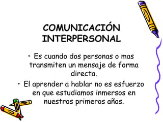 COMUNICACIÓN INTERPERSONAL Es cuando dos personas o mas transmiten un mensaje de forma directa. El aprender a hablar no es esfuerzo en que estudiamos inmersos en nuestros primeros años. 