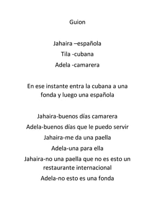 Guion 
Jahaira –española 
Tila -cubana 
Adela -camarera 
En ese instante entra la cubana a una 
fonda y luego una española 
Jahaira-buenos días camarera 
Adela-buenos días que le puedo servir 
Jahaira-me da una paella 
Adela-una para ella 
Jahaira-no una paella que no es esto un 
restaurante internacional 
Adela-no esto es una fonda 
 