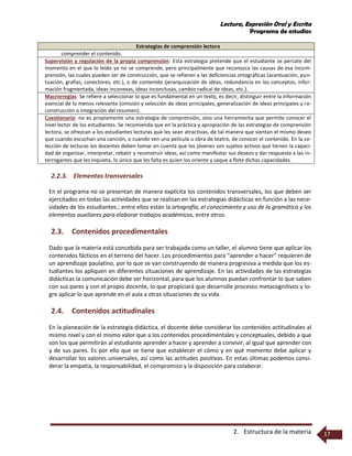 Lectura, Expresión Oral y Escrita
Programa de estudios
2. Estructura de la materia 17
Estrategias de comprensión lectora
comprender el contenido.
Supervisión y regulación de la propia comprensión: Esta estrategia pretende que el estudiante se percate del
momento en el que lo leído ya no se comprende, pero principalmente que reconozca las causas de esa incom-
prensión, las cuales pueden ser de construcción, que se refieren a las deficiencias ortográficas (acentuación, pun-
tuación, grafías, conectores, etc.), o de contenido (jerarquización de ideas, redundancia en los conceptos, infor-
mación fragmentada, ideas inconexas, ideas inconclusas, cambio radical de ideas, etc.).
Macrorreglas: Se refiere a seleccionar lo que es fundamental en un texto, es decir, distinguir entre la información
esencial de lo menos relevante (omisión y selección de ideas principales, generalización de ideas principales y re-
construcción o integración del resumen).
Cuestionario: no es propiamente una estrategia de comprensión, sino una herramienta que permite conocer el
nivel lector de los estudiantes. Se recomienda que en la práctica y apropiación de las estrategias de comprensión
lectora, se ofrezcan a los estudiantes lecturas que les sean atractivas, de tal manera que sientan el mismo deseo
que cuando escuchan una canción, o cuando ven una película u obra de teatro, de conocer el contenido. En la se-
lección de lecturas los docentes deben tomar en cuenta que los jóvenes son sujetos activos que tienen la capaci-
dad de organizar, interpretar, rebatir y reconstruir ideas, así como manifestar sus deseos y dar respuesta a las in-
terrogantes que les inquieta, lo único que les falta es quien los oriente y saque a flote dichas capacidades.
2.2.3. Elementos transversales
En el programa no se presentan de manera explícita los contenidos transversales, los que deben ser
ejercitados en todas las actividades que se realizan en las estrategias didácticas en función a las nece-
sidades de los estudiantes.; entre ellos están la ortografía, el conocimiento y uso de la gramática y los
elementos auxiliares para elaborar trabajos académicos, entre otros.
2.3. Contenidos procedimentales
Dado que la materia está concebida para ser trabajada como un taller, el alumno tiene que aplicar los
contenidos fácticos en el terreno del hacer. Los procedimientos para “aprender a hacer” requieren de
un aprendizaje paulatino, por lo que se van construyendo de manera progresiva a medida que los es-
tudiantes los apliquen en diferentes situaciones de aprendizaje. En las actividades de las estrategias
didácticas la comunicación debe ser horizontal, para que los alumnos puedan confrontar lo que saben
con sus pares y con el propio docente, lo que propiciará que desarrolle procesos metacognitivos y lo-
gre aplicar lo que aprende en el aula a otras situaciones de su vida.
2.4. Contenidos actitudinales
En la planeación de la estrategia didáctica, el docente debe considerar los contenidos actitudinales al
mismo nivel y con el mismo valor que a los contenidos procedimentales y conceptuales, debido a que
son los que permitirán al estudiante aprender a hacer y aprender a convivir, al igual que aprender con
y de sus pares. Es por ello que se tiene que establecer el cómo y en qué momento debe aplicar y
desarrollar los valores universales, así como las actitudes positivas. En estas últimas podemos consi-
derar la empatía, la responsabilidad, el compromiso y la disposición para colaborar.
 