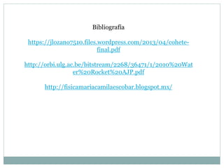 Bibliografía
https://jlozano7510.files.wordpress.com/2013/04/cohete-
final.pdf
http://orbi.ulg.ac.be/bitstream/2268/36471/1/2010%20Wat
er%20Rocket%20AJP.pdf
http://fisicamariacamilaescobar.blogspot.mx/
 