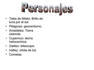Tales de Mileto: Brillo de luna por el sol. Pitágoras: geocentismo. Aristóteles: Tierra redonda Copérnico: teoría heliocentrica Galileo: telescopio Halley: orbita de los  Cometas. Personajes 