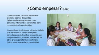¿Cómo empezar? (Leer)
Los estudiantes, recibirán de manera
aleatoria apartes de cuentos.
Deben leerlos y en grupos de cinco
personas, intercambiar las tarjetas, para
conocer todos los contenidos.
Los escolares, tendrán que iniciar un debate
que determine si tienen las tarjetas
correctas para darle vida a un cuento que
tenga coherencia, o deben explorar en los
otros grupos para formar una historia
(inicio, nudo y desenlace) con claridad.
 