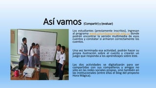 Así vamos (Compartir) y (evaluar)
Los estudiantes (previamente inscritos), ingresan
al programa www.colombiaaprende.edu.co donde
podrán encontrar la versión multimedia de esos
cuentos y constatar si armaron correctamente los
cuentos.
Una vez terminada esa actividad, podrán hacer su
propia ilustración sobre el cuento y crearán un
juego que responda a los aprendizajes sobre éste.
Las dos actividades se digitalizarán para ser
compartidas con sus compañeros y amigos no
sólo en las redes sociales propias, sino también en
las institucionales (entre ellas el blog del proyecto
Hora Mágica).
 