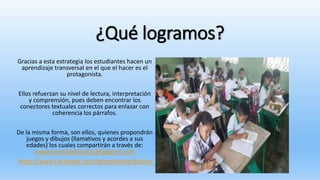 ¿Qué logramos?
Gracias a esta estrategia los estudiantes hacen un
aprendizaje transversal en el que el hacer es el
protagonista.
Ellos refuerzan su nivel de lectura, interpretación
y comprensión, pues deben encontrar los
conectores textuales correctos para enlazar con
coherencia los párrafos.
De la misma forma, son ellos, quienes propondrán
juegos y dibujos (llamativos y acordes a sus
edades) los cuales compartirán a través de:
www.simonbolivaripb.blogsport.com
https://www.Facebook.com/ipbsedesimonbolivar
 