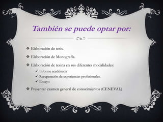 También se puede optar por:
 Elaboración de tesis.
 Elaboración de Monografía.
 Elaboración de tesina en sus diferentes modalidades:
 Informe académico.
 Recuperación de experiencias profesionales.
 Ensayo

 Presentar examen general de conocimientos (CENEVAL)

 
