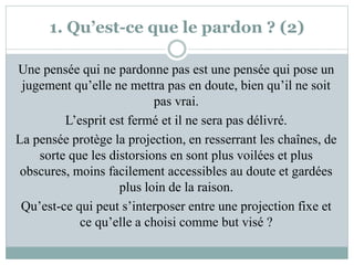 1. Qu’est-ce que le pardon ? (2)
Une pensée qui ne pardonne pas est une pensée qui pose un
jugement qu’elle ne mettra pas en doute, bien qu’il ne soit
pas vrai.
L’esprit est fermé et il ne sera pas délivré.
La pensée protège la projection, en resserrant les chaînes, de
sorte que les distorsions en sont plus voilées et plus
obscures, moins facilement accessibles au doute et gardées
plus loin de la raison.
Qu’est-ce qui peut s’interposer entre une projection fixe et
ce qu’elle a choisi comme but visé ?
 