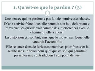 1. Qu’est-ce que le pardon ? (3)
Une pensée qui ne pardonne pas fait de nombreuses choses.
D’une activité frénétique, elle poursuit son but, déformant et
renversant ce qu’elle voit comme des interférences avec le
chemin qu’elle a choisi.
La distorsion est son but, ainsi que le moyen par lequel elle
voudrait l’accomplir.
Elle se lance dans de furieuses tentatives pour fracasser la
réalité sans un souci pour quoi que ce soit qui paraîtrait
présenter une contradiction à son point de vue.
 