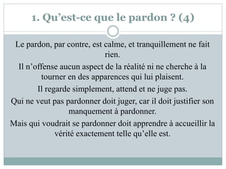 1. Qu’est-ce que le pardon ? (4)
Le pardon, par contre, est calme, et tranquillement ne fait
rien.
Il n’offense aucun aspect de la réalité ni ne cherche à la
tourner en des apparences qui lui plaisent.
Il regarde simplement, attend et ne juge pas.
Qui ne veut pas pardonner doit juger, car il doit justifier son
manquement à pardonner.
Mais qui voudrait se pardonner doit apprendre à accueillir la
vérité exactement telle qu’elle est.
 