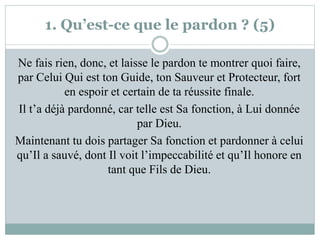 1. Qu’est-ce que le pardon ? (5)
Ne fais rien, donc, et laisse le pardon te montrer quoi faire,
par Celui Qui est ton Guide, ton Sauveur et Protecteur, fort
en espoir et certain de ta réussite finale.
Il t’a déjà pardonné, car telle est Sa fonction, à Lui donnée
par Dieu.
Maintenant tu dois partager Sa fonction et pardonner à celui
qu’Il a sauvé, dont Il voit l’impeccabilité et qu’Il honore en
tant que Fils de Dieu.
 