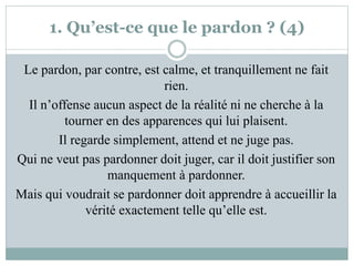 1. Qu’est-ce que le pardon ? (4)
Le pardon, par contre, est calme, et tranquillement ne fait
rien.
Il n’offense aucun aspect de la réalité ni ne cherche à la
tourner en des apparences qui lui plaisent.
Il regarde simplement, attend et ne juge pas.
Qui ne veut pas pardonner doit juger, car il doit justifier son
manquement à pardonner.
Mais qui voudrait se pardonner doit apprendre à accueillir la
vérité exactement telle qu’elle est.
 
