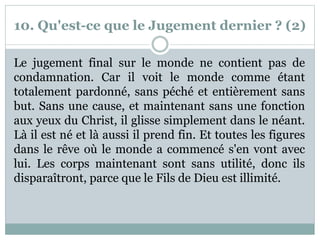 10. Qu'est-ce que le Jugement dernier ? (2)
Le jugement final sur le monde ne contient pas de
condamnation. Car il voit le monde comme étant
totalement pardonné, sans péché et entièrement sans
but. Sans une cause, et maintenant sans une fonction
aux yeux du Christ, il glisse simplement dans le néant.
Là il est né et là aussi il prend fin. Et toutes les figures
dans le rêve où le monde a commencé s'en vont avec
lui. Les corps maintenant sont sans utilité, donc ils
disparaîtront, parce que le Fils de Dieu est illimité.
 