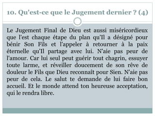 10. Qu'est-ce que le Jugement dernier ? (4)
Le Jugement Final de Dieu est aussi miséricordieux
que l'est chaque étape du plan qu'Il a désigné pour
bénir Son Fils et l'appeler à retourner à la paix
éternelle qu'Il partage avec lui. N'aie pas peur de
l'amour. Car lui seul peut guérir tout chagrin, essuyer
toute larme, et réveiller doucement de son rêve de
douleur le Fils que Dieu reconnaît pour Sien. N'aie pas
peur de cela. Le salut te demande de lui faire bon
accueil. Et le monde attend ton heureuse acceptation,
qui le rendra libre.
 