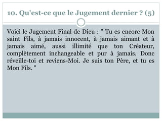 10. Qu'est-ce que le Jugement dernier ? (5)
Voici le Jugement Final de Dieu : " Tu es encore Mon
saint Fils, à jamais innocent, à jamais aimant et à
jamais aimé, aussi illimité que ton Créateur,
complètement inchangeable et pur à jamais. Donc
réveille-toi et reviens-Moi. Je suis ton Père, et tu es
Mon Fils. "
 