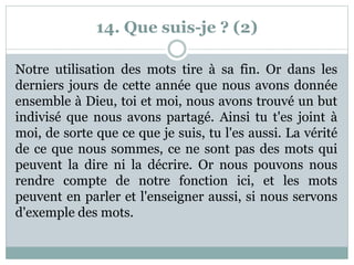 14. Que suis-je ? (2)
Notre utilisation des mots tire à sa fin. Or dans les
derniers jours de cette année que nous avons donnée
ensemble à Dieu, toi et moi, nous avons trouvé un but
indivisé que nous avons partagé. Ainsi tu t'es joint à
moi, de sorte que ce que je suis, tu l'es aussi. La vérité
de ce que nous sommes, ce ne sont pas des mots qui
peuvent la dire ni la décrire. Or nous pouvons nous
rendre compte de notre fonction ici, et les mots
peuvent en parler et l'enseigner aussi, si nous servons
d'exemple des mots.
 