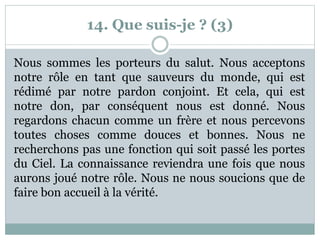 14. Que suis-je ? (3)
Nous sommes les porteurs du salut. Nous acceptons
notre rôle en tant que sauveurs du monde, qui est
rédimé par notre pardon conjoint. Et cela, qui est
notre don, par conséquent nous est donné. Nous
regardons chacun comme un frère et nous percevons
toutes choses comme douces et bonnes. Nous ne
recherchons pas une fonction qui soit passé les portes
du Ciel. La connaissance reviendra une fois que nous
aurons joué notre rôle. Nous ne nous soucions que de
faire bon accueil à la vérité.
 