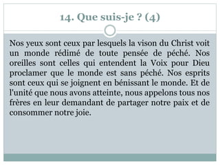 14. Que suis-je ? (4)
Nos yeux sont ceux par lesquels la vison du Christ voit
un monde rédimé de toute pensée de péché. Nos
oreilles sont celles qui entendent la Voix pour Dieu
proclamer que le monde est sans péché. Nos esprits
sont ceux qui se joignent en bénissant le monde. Et de
l'unité que nous avons atteinte, nous appelons tous nos
frères en leur demandant de partager notre paix et de
consommer notre joie.
 