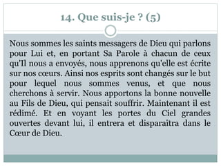 14. Que suis-je ? (5)
Nous sommes les saints messagers de Dieu qui parlons
pour Lui et, en portant Sa Parole à chacun de ceux
qu'Il nous a envoyés, nous apprenons qu'elle est écrite
sur nos cœurs. Ainsi nos esprits sont changés sur le but
pour lequel nous sommes venus, et que nous
cherchons à servir. Nous apportons la bonne nouvelle
au Fils de Dieu, qui pensait souffrir. Maintenant il est
rédimé. Et en voyant les portes du Ciel grandes
ouvertes devant lui, il entrera et disparaîtra dans le
Cœur de Dieu.
 