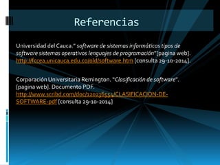 Referencias 
Universidad del Cauca.” software de sistemas informáticos tipos de 
software sistemas operativos lenguajes de programación”[pagina web]. 
http://fccea.unicauca.edu.co/old/software.htm [consulta 29-10-2014]. 
Corporación Universitaria Remington. “Clasificación de software”. 
[pagina web]. Documento PDF. 
http://www.scribd.com/doc/120236554/CLASIFICACION-DE-SOFTWARE- 
pdf [consulta 29-10-2014] 
