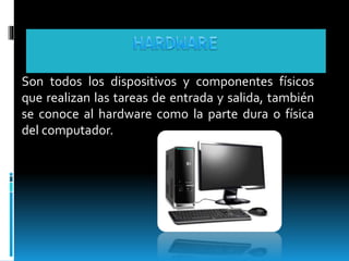 Son todos los dispositivos y componentes físicos 
que realizan las tareas de entrada y salida, también 
se conoce al hardware como la parte dura o física 
del computador. 
 