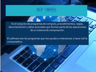 Es el conjunto de programas de computo, procedimientos, reglas, 
documentación y datos asociados que forman parte de las operaciones 
de un sistema de computación. 
El software son los programas que nos ayudan a interactuar y hacer útil la 
computadora. 
 