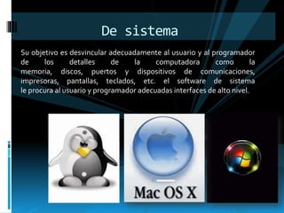 De sistema 
Su objetivo es desvincular adecuadamente al usuario y al programador 
de los detalles de la computadora como la 
memoria, discos, puertos y dispositivos de comunicaciones, 
impresoras, pantallas, teclados, etc. el software de sistema 
le procura al usuario y programador adecuadas interfaces de alto nivel. 
 