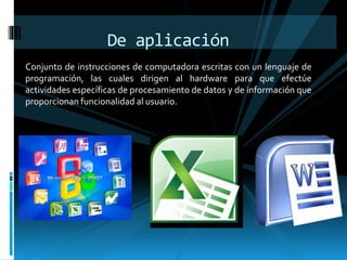 De aplicación 
Conjunto de instrucciones de computadora escritas con un lenguaje de 
programación, las cuales dirigen al hardware para que efectúe 
actividades específicas de procesamiento de datos y de información que 
proporcionan funcionalidad al usuario. 
 