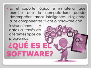  Es el soporte lógico e inmaterial que 
permite que la computadora pueda 
desempeñar tareas inteligentes, dirigiendo 
a los componentes físicos o hardware con 
instrucciones y 
datos a través de 
diferentes tipos de 
programas. 
¿QUÉ ES EL 
SOFTWARE? 
 