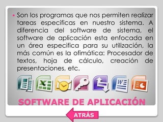  Son los programas que nos permiten realizar 
tareas especificas en nuestro sistema. A 
diferencia del software de sistema, el 
software de aplicación esta enfocada en 
un área especifica para su utilización, la 
más común es la ofimática: Procesador de 
textos, hoja de cálculo, creación de 
presentaciones, etc. 
SOFTWARE DE APLICACIÓN 
ATRÁS 
 