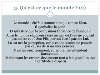 3. Qu’est-ce que le monde ? (2)
Le monde a été fait comme attaque contre Dieu.
Il symbolise la peur.
Et qu’est-ce que la peur, sinon l’absence de l’amour ?
Ainsi le monde était censé être un lieu où Dieu ne pouvait
pas entrer et où Son Fils pouvait être à part de Lui.
Là est née la perception, car la connaissance ne pouvait
pas causer de si insanes pensées.
Mais les yeux trompent, et les oreilles entendent
faussement.
Maintenant les erreurs deviennent tout à fait possibles, car
la certitude a disparu.
 