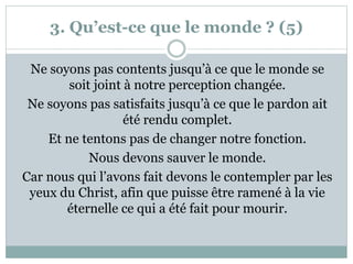 3. Qu’est-ce que le monde ? (5)
Ne soyons pas contents jusqu’à ce que le monde se
soit joint à notre perception changée.
Ne soyons pas satisfaits jusqu’à ce que le pardon ait
été rendu complet.
Et ne tentons pas de changer notre fonction.
Nous devons sauver le monde.
Car nous qui l’avons fait devons le contempler par les
yeux du Christ, afin que puisse être ramené à la vie
éternelle ce qui a été fait pour mourir.
 