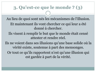 3. Qu’est-ce que le monde ? (3)
Au lieu de quoi sont nés les mécanismes de l’illusion.
Et maintenant ils vont chercher ce qui leur a été
donné à chercher.
Ils visent à remplir le but que le monde était censé
attester et rendre réel.
Ils ne voient dans ses illusions qu’une base solide où la
vérité existe, soutenue à part des mensonges.
Or tout ce qu’ils rapportent n’est qu’une illusion qui
est gardée à part de la vérité.
 