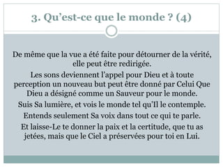 3. Qu’est-ce que le monde ? (4)
De même que la vue a été faite pour détourner de la vérité,
elle peut être redirigée.
Les sons deviennent l’appel pour Dieu et à toute
perception un nouveau but peut être donné par Celui Que
Dieu a désigné comme un Sauveur pour le monde.
Suis Sa lumière, et vois le monde tel qu’Il le contemple.
Entends seulement Sa voix dans tout ce qui te parle.
Et laisse-Le te donner la paix et la certitude, que tu as
jetées, mais que le Ciel a préservées pour toi en Lui.
 