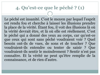 4. Qu’est-ce que le péché ? (1)
Le péché est insanité. C’est le moyen par lequel l’esprit
est rendu fou et cherche à laisser les illusions prendre
la place de la vérité. Étant fou, il voit des illusions là où
la vérité devrait être, et là où elle est réellement. C’est
le péché qui a donné des yeux au corps, car qu’est-ce
que ceux qui sont sans péché voudraient voir ? Quel
besoin ont-ils de vues, de sons et de toucher ? Que
voudraient-ils entendre ou tenter de saisir ? Que
voudraient-ils sentir le moindrement ? Sentir n’est pas
connaître. Et la vérité ne peut qu’être remplie de la
connaissance, et de rien d’autre.
 